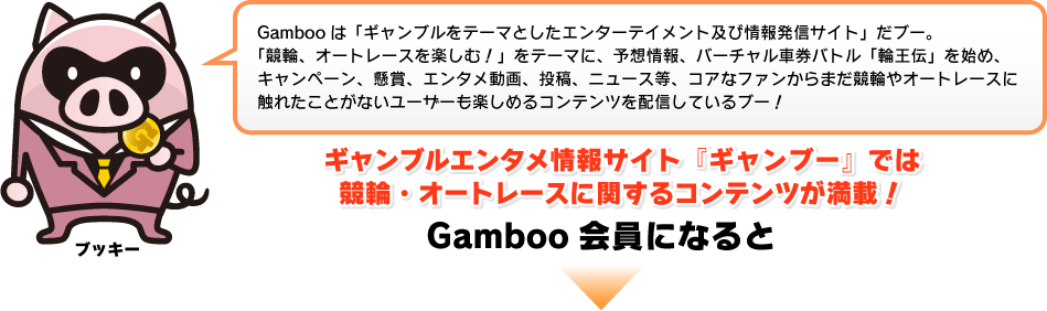 Gambooは「ギャンブルをテーマとしたエンターテイメント及び情報発信サイト」だブー。「競輪、オートレースを楽しむ！」をテーマに、予想情報、バーチャル車券バトル「輪王伝」を始め、キャンペーン、懸賞、エンタメ動画、投稿、ニュース等、コアなファンからまだ競輪やオートレースに触れたことがないユーザーも楽しめるコンテンツを配信しているブー！ギャンブルエンタメ情報サイト『ギャンブー』では競輪・オートレースに関するコンテンツが満載！Gamboo会員になると